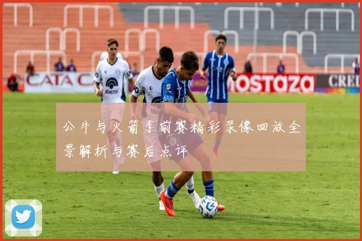 公牛与火箭季前赛精彩录像回放全景解析与赛后点评