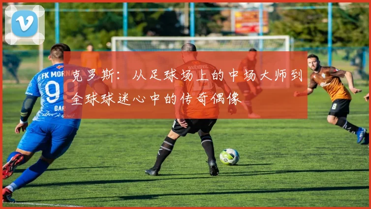 克罗斯：从足球场上的中场大师到全球球迷心中的传奇偶像