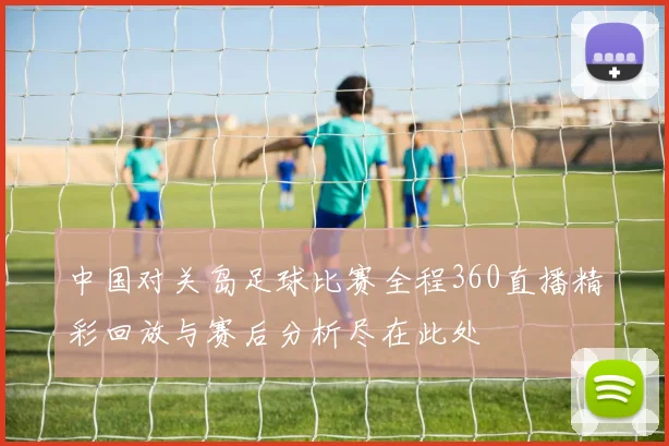 中国对关岛足球比赛全程360直播精彩回放与赛后分析尽在此处