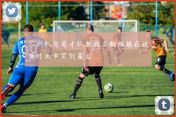 广州队与奇才队激战正酣谁能在这场对决中笑到最后
