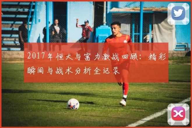 2017年恒大与富力激战回顾：精彩瞬间与战术分析全记录