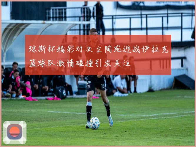 琼斯杯精彩对决立陶宛迎战伊拉克篮球队激情碰撞引发关注