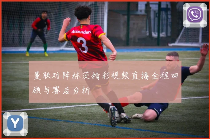 曼联对阵林茨精彩视频直播全程回顾与赛后分析