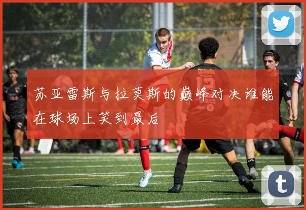 苏亚雷斯与拉莫斯的巅峰对决谁能在球场上笑到最后