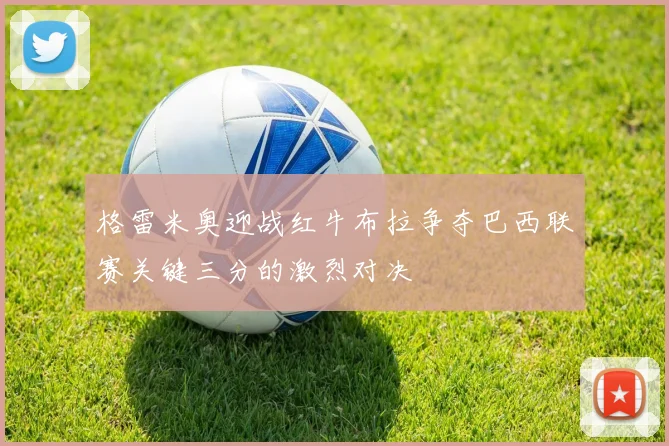 格雷米奥迎战红牛布拉争夺巴西联赛关键三分的激烈对决