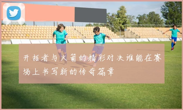 开括者与火箭的精彩对决谁能在赛场上书写新的传奇篇章