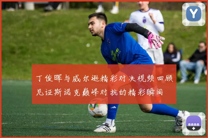 丁俊晖与威尔逊精彩对决视频回顾见证斯诺克巅峰对抗的精彩瞬间