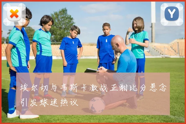 埃尔切与韦斯卡激战正酣比分悬念引发球迷热议