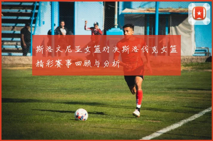 斯洛文尼亚女篮对决斯洛伐克女篮精彩赛事回顾与分析