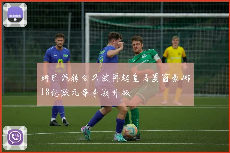 姆巴佩转会风波再起皇马夏窗豪掷18亿欧元争夺战升级