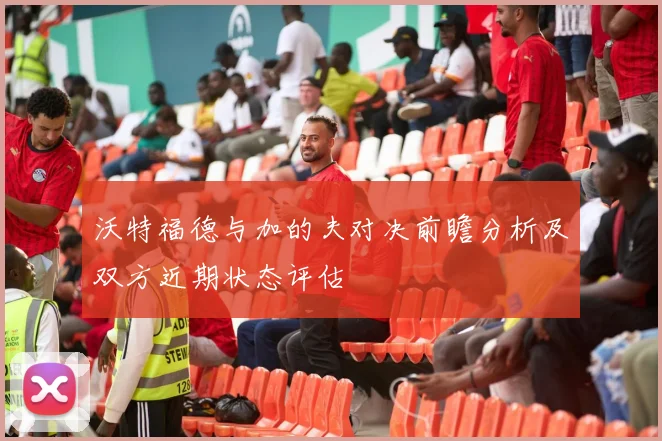 沃特福德与加的夫对决前瞻分析及双方近期状态评估