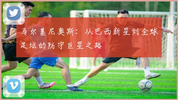 马尔基尼奥斯：从巴西新星到全球足坛的防守巨星之路
