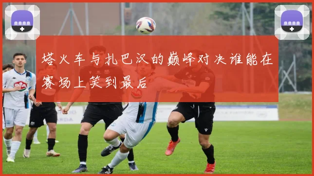 塔火车与扎巴汉的巅峰对决谁能在赛场上笑到最后