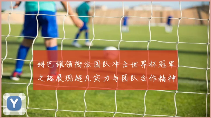 姆巴佩领衔法国队冲击世界杯冠军之路展现超凡实力与团队合作精神