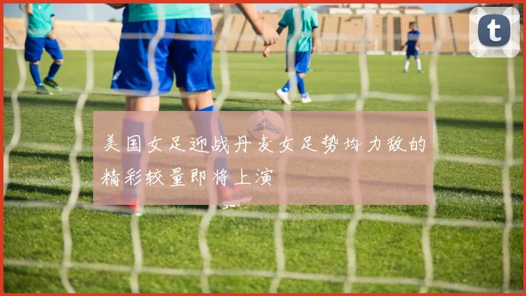 美国女足迎战丹麦女足势均力敌的精彩较量即将上演