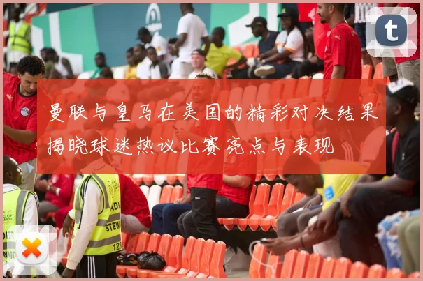 曼联与皇马在美国的精彩对决结果揭晓球迷热议比赛亮点与表现