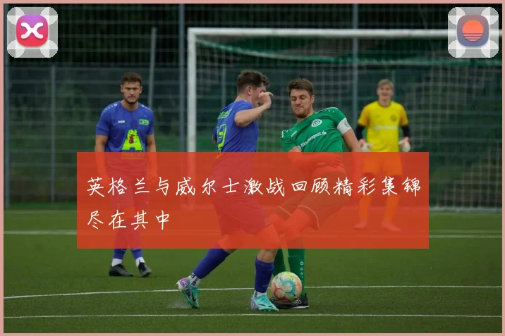 英格兰与威尔士激战回顾精彩集锦尽在其中