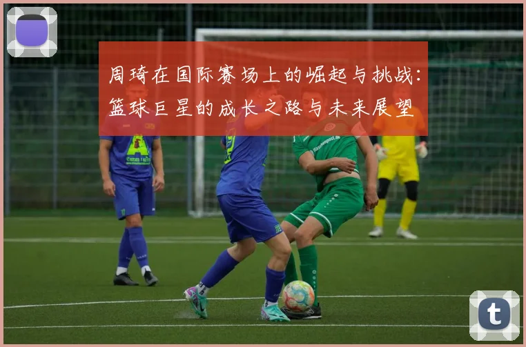 周琦在国际赛场上的崛起与挑战：篮球巨星的成长之路与未来展望