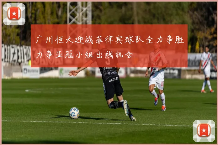 广州恒大迎战菲律宾球队全力争胜力争亚冠小组出线机会