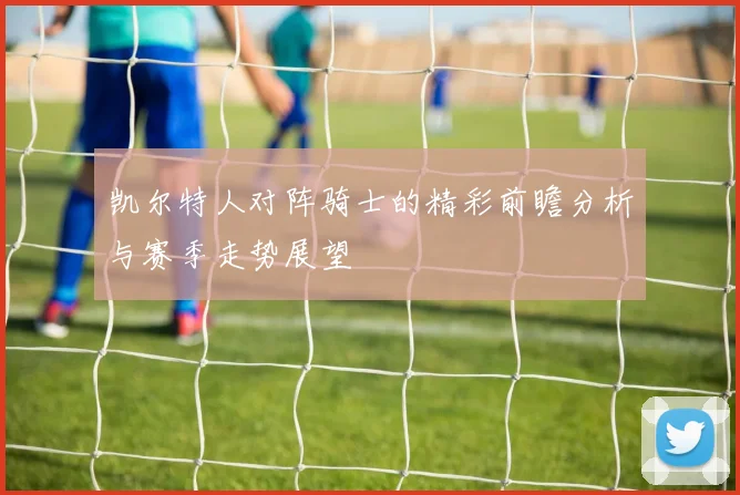 凯尔特人对阵骑士的精彩前瞻分析与赛季走势展望