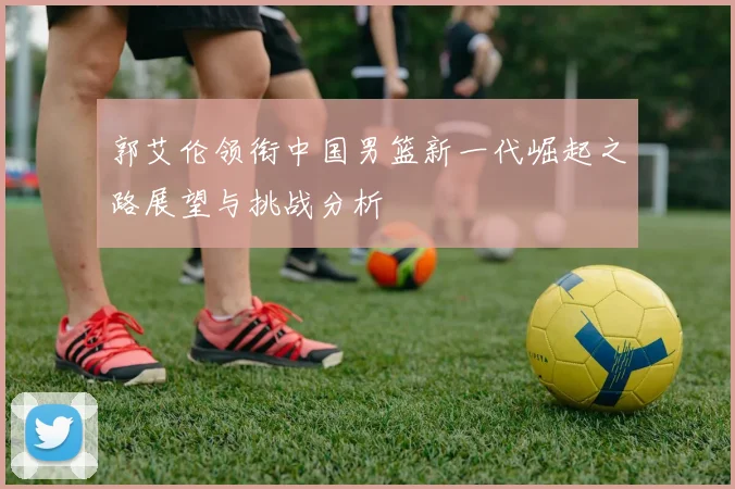 郭艾伦领衔中国男篮新一代崛起之路展望与挑战分析