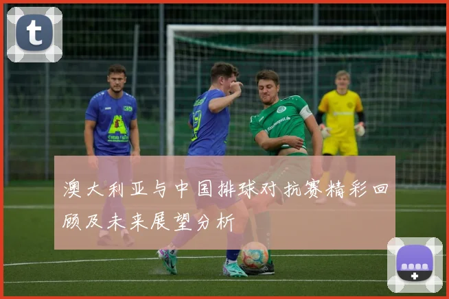 澳大利亚与中国排球对抗赛精彩回顾及未来展望分析